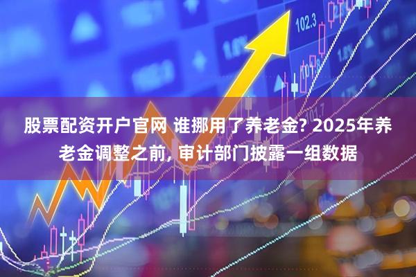 股票配资开户官网 谁挪用了养老金? 2025年养老金调整之前, 审计部门披露一组数据
