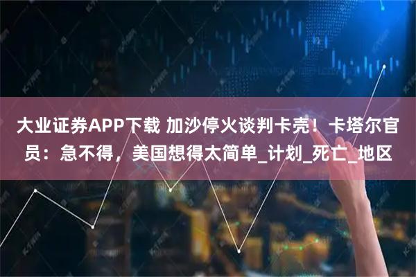 大业证券APP下载 加沙停火谈判卡壳！卡塔尔官员：急不得，美国想得太简单_计划_死亡_地区