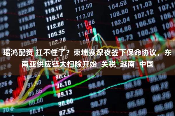 瑶鸿配资 扛不住了？柬埔寨深夜签下保命协议，东南亚供应链大扫除开始_关税_越南_中国