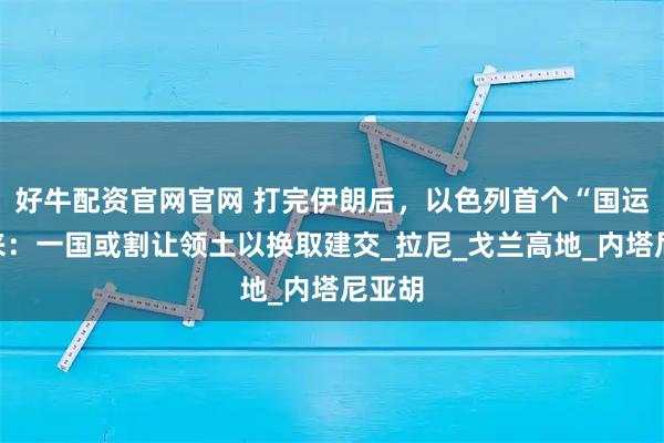 好牛配资官网官网 打完伊朗后，以色列首个“国运”要来：一国或割让领土以换取建交_拉尼_戈兰高地_内塔尼亚胡