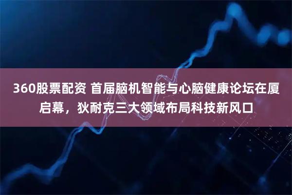 360股票配资 首届脑机智能与心脑健康论坛在厦启幕，狄耐克三大领域布局科技新风口