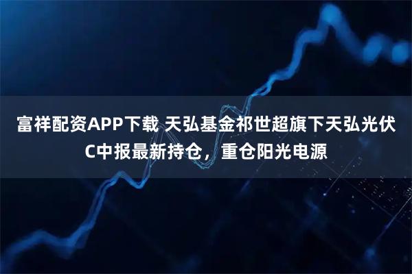 富祥配资APP下载 天弘基金祁世超旗下天弘光伏C中报最新持仓，重仓阳光电源