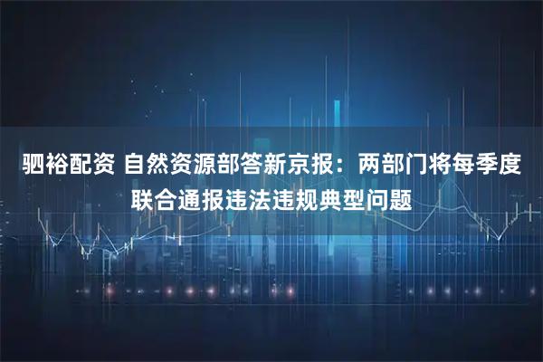 驷裕配资 自然资源部答新京报：两部门将每季度联合通报违法违规典型问题