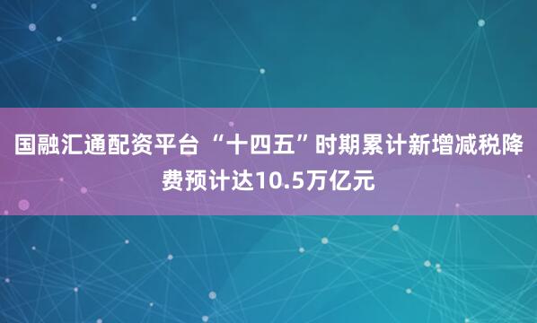 国融汇通配资平台 “十四五”时期累计新增减税降费预计达10.5万亿元