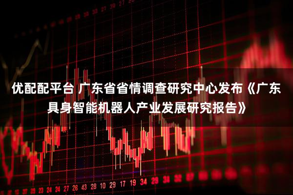 优配配平台 广东省省情调查研究中心发布《广东具身智能机器人产业发展研究报告》