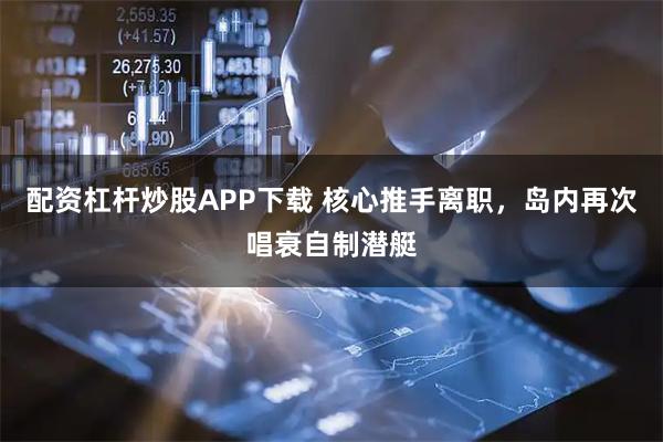 配资杠杆炒股APP下载 核心推手离职，岛内再次唱衰自制潜艇