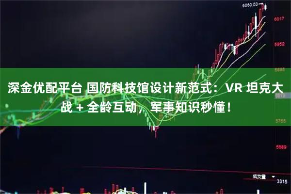 深金优配平台 国防科技馆设计新范式：VR 坦克大战 + 全龄互动，军事知识秒懂！