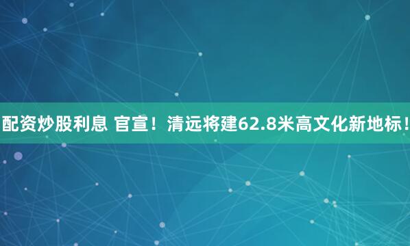 配资炒股利息 官宣！清远将建62.8米高文化新地标！