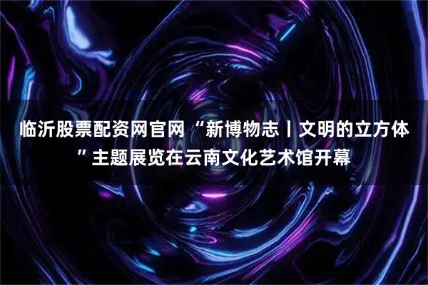 临沂股票配资网官网 “新博物志丨文明的立方体”主题展览在云南文化艺术馆开幕