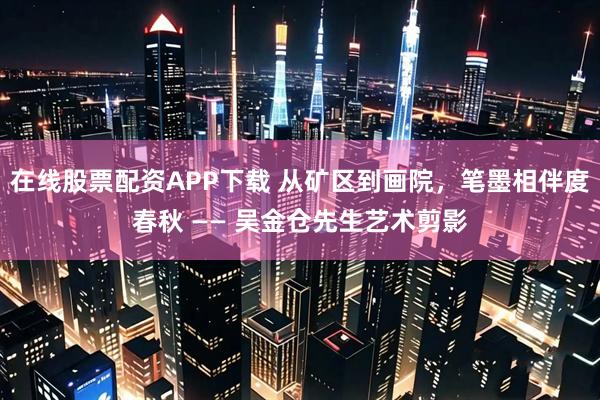 在线股票配资APP下载 从矿区到画院，笔墨相伴度春秋 —— 吴金仓先生艺术剪影