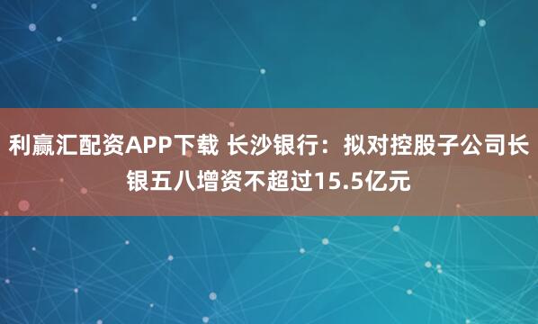 利赢汇配资APP下载 长沙银行：拟对控股子公司长银五八增资不超过15.5亿元