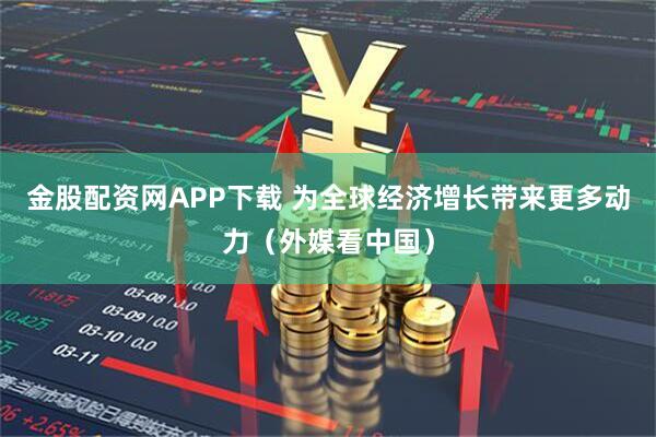 金股配资网APP下载 为全球经济增长带来更多动力（外媒看中国）