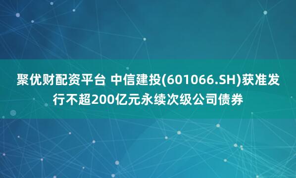 聚优财配资平台 中信建投(601066.SH)获准发行不超200亿元永续次级公司债券