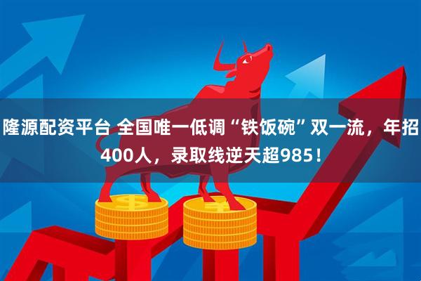 隆源配资平台 全国唯一低调“铁饭碗”双一流，年招400人，录取线逆天超985！