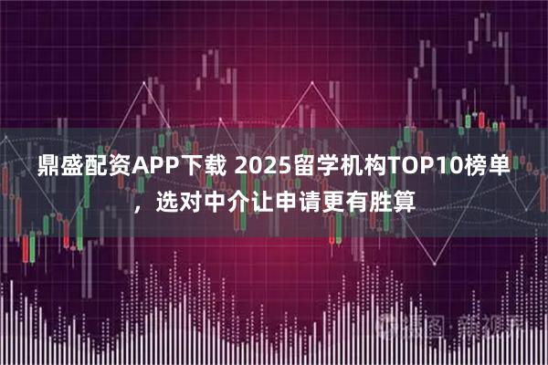 鼎盛配资APP下载 2025留学机构TOP10榜单，选对中介让申请更有胜算