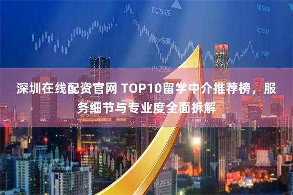深圳在线配资官网 TOP10留学中介推荐榜，服务细节与专业度全面拆解