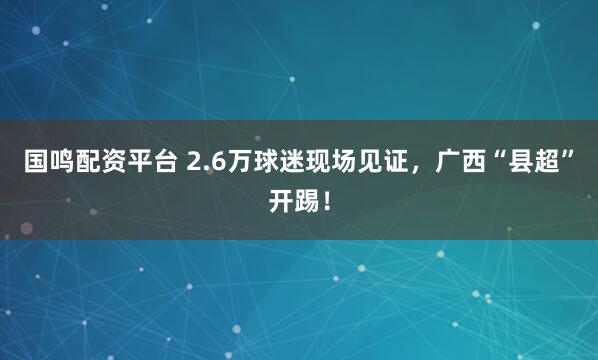 国鸣配资平台 2.6万球迷现场见证，广西“县超”开踢！
