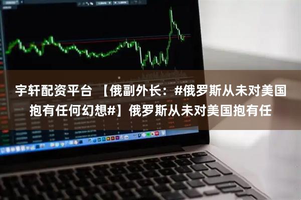宇轩配资平台 【俄副外长：#俄罗斯从未对美国抱有任何幻想#】俄罗斯从未对美国抱有任